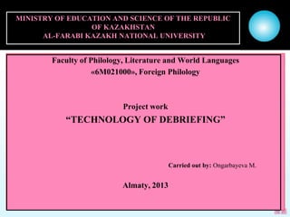 MINISTRY OF EDUCATION AND SCIENCE OF THE REPUBLIC
OF KAZAKHSTAN
AL-FARABI KAZAKH NATIONAL UNIVERSITY
Faculty of Philology, Literature and World Languages
«6M021000», Foreign Philology
Project work
“TECHNOLOGY OF DEBRIEFING”
Carried out by: Ongarbayeva M.
Almaty, 2013
 