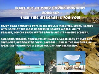 WANT OUT OF YOUR BORING WORKOUT
ROUTINE?
THEN THIS MESSAGE IS FOR YOU!
Enjoy some fantastic days in the idyllic Maldives, coral islands
with some of the most impressive seabed world. On its
beaches, you can enjoy water sports and its amazing scenery.
Sun, sand, beaches, thousands of islands, large gaps of blue and
turquoise, underwater coral gardens ... this is the Maldives, an
ideal destination for a beach holiday and relaxation.
 
