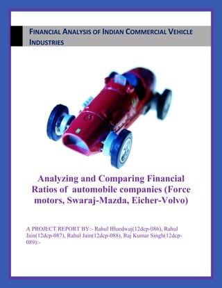 Analyzing and Comparing Financial
Ratios of automobile companies (Force
motors, Swaraj-Mazda, Eicher-Volvo)
A PROJECT REPORT BY:- Rahul Bhardwaj(12dcp-086), Rahul
Jain(12dcp-087), Rahul Jain(12dcp-088), Raj Kumar Singh(12dcp-
089):-
FINANCIAL ANALYSIS OF INDIAN COMMERCIAL VEHICLE
INDUSTRIES
 