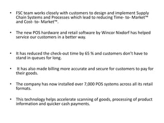 • FSC team works closely with customers to design and implement Supply
Chain Systems and Processes which lead to reducing Time- to- Market™
and Cost- to- Market™.
• The new POS hardware and retail software by Wincor Nixdorf has helped
service our customers in a better way.
• It has reduced the check-out time by 65 % and customers don’t have to
stand in queues for long.
•

It has also made billing more accurate and secure for customers to pay for
their goods.

• The company has now installed over 7,000 POS systems across all its retail
formats.

• This technology helps accelerate scanning of goods, processing of product
information and quicker cash payments.

 