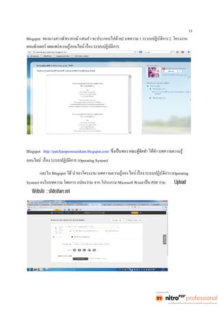11 
Blogspot ของนางสาวพัชราภรณ์ แสนคำ จะประกอบไปด้วย2 บทความ 1.ระบบปฏิบัติการ2. โครงงาน 
Blogspot http://patcharapornsaenkam.blogspot.com/ ความรู้ 
ออน (Operating System) 
และใน Blogspot ได้ นำเอาโครงงาน บทความความรู้ออน ระบบปฏิบัติการ(Operating 
System) ลงในบทความ โดยการ แปลง File จาก โปรแกรม Microsoft Word เป็น PDF File เพือ Upload ลง 
ใน Website : slideshare.net 
 