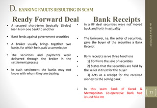D. BANKING FAULTS RESULTING IN SCAM 
10/20/2014 3:47:39 PM 
11 
• A secured short-term (typically 15-day) 
loan from one bank to another 
• Bank lends against government securities 
• A broker usually brings together two 
banks for which he is paid a commission 
• The securities and payments were 
delivered through the broker in the 
settlement process 
• In such settlement the banks may not 
know with whom they are dealing 
 In a RF deal securities were not moved 
back and forth in actuality 
 The borrower, i.e. the seller of securities, 
gave the buyer of the securities a Bank 
Receipt 
 Bank receipts serve three functions 
 1) Confirms the sale of securities 
 2) States that the securities are held by 
the seller in trust for the buyer 
 3) Acts as a receipt for the received 
money by the selling bank 
 In this scam Bank of Karad & 
Metropolitan Co-operative Bank had 
issued fake BR 
 