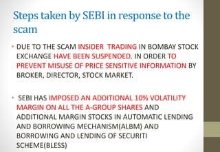 Steps taken by SEBI in response to the 
scam 
• DUE TO THE SCAM INSIDER TRADING IN BOMBAY STOCK 
EXCHANGE HAVE BEEN SUSPENDED. IN ORDER TO 
PREVENT MISUSE OF PRICE SENSITIVE INFORMATION BY 
BROKER, DIRECTOR, STOCK MARKET. 
• SEBI HAS IMPOSED AN ADDITIONAL 10% VOLATILITY 
MARGIN ON ALL THE A-GROUP SHARES AND 
ADDITIONAL MARGIN STOCKS IN AUTOMATIC LENDING 
AND BORROWING MECHANISM(ALBM) AND 
BORROWING AND LENDING OF SECURITI 
SCHEME(BLESS) 
 
