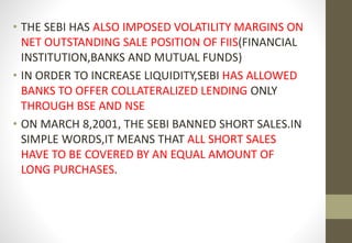 • THE SEBI HAS ALSO IMPOSED VOLATILITY MARGINS ON 
NET OUTSTANDING SALE POSITION OF FIIS(FINANCIAL 
INSTITUTION,BANKS AND MUTUAL FUNDS) 
• IN ORDER TO INCREASE LIQUIDITY,SEBI HAS ALLOWED 
BANKS TO OFFER COLLATERALIZED LENDING ONLY 
THROUGH BSE AND NSE 
• ON MARCH 8,2001, THE SEBI BANNED SHORT SALES.IN 
SIMPLE WORDS,IT MEANS THAT ALL SHORT SALES 
HAVE TO BE COVERED BY AN EQUAL AMOUNT OF 
LONG PURCHASES. 
 
