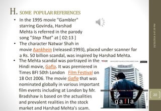 H. SOME POPULAR REFERENCES 
10/20/2014 3:47:39 PM 
20 
• In the 1995 movie "Gambler" 
starring Govinda, Harshad 
Mehta is referred in the parody 
song "Stop That" at [ 02:13 ] 
• The character Natwar Shah in 
movie Aankhein (released:1993), placed under scanner for 
a Rs. 50 billion scandal, was inspired by Harshad Mehta. 
• The Mehta scandal was portrayed in the 
Hindi movie, Gafla. It was premiered in 
Times BFI 50th London Film Festival on 
18 Oct 2006. The movie Gafla that was 
nominated globally in various important 
film events including at London by Mr. 
Bradshaw is based on the actualities 
and prevalent realities in the stock 
market and Harshad Mehta's scam. 
 