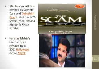 10/20/2014 3:47:39 PM 
21 
• Mehta scandal life is 
covered by Sucheta 
Dalal and Debashish 
Basu in their book The 
Scam: From Harshad 
Mehta To Ketan 
Parekh. 
• Harshad Mehta's 
trial has been 
referred to in 
2001 Bollywood 
movie Nayak. 
 