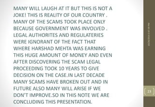 10/20/2014 3:47:39 PM 
23 
MANY WILL LAUGH AT IT BUT THIS IS NOT A 
JOKE! THIS IS REALITY OF OUR COUNTRY . 
MANY OF THE SCAMS TOOK PLACE ONLY 
BECAUSE GOVERNMENT WAS INVOLVED . 
LEGAL AUTHORITES AND REGULATERIES 
WERE IGNORANT OF THE FACT THAT 
WHERE HARSHAD MEHTA WAS EARNING 
THIS HUGE AMOUNT OF MONEY AND EVEN 
AFTER DISCOVERING THE SCAM LEGAL 
PROCEEDING TOOK 10 YEARS TO GIVE 
DECISION ON THE CASE.IN LAST DECADE 
MANY SCAMS HAVE BROKEN OUT AND IN 
FUTURE ALSO MANY WILL ARISE IF WE 
DON’T IMPROVE.SO IN THIS NOTE WE ARE 
CONCLUDING THIS PRESENTATION. 
 
