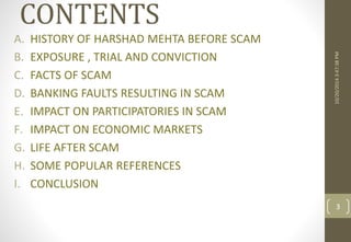 CONTENTS 
A. HISTORY OF HARSHAD MEHTA BEFORE SCAM 
B. EXPOSURE , TRIAL AND CONVICTION 
C. FACTS OF SCAM 
D. BANKING FAULTS RESULTING IN SCAM 
E. IMPACT ON PARTICIPATORIES IN SCAM 
F. IMPACT ON ECONOMIC MARKETS 
G. LIFE AFTER SCAM 
H. SOME POPULAR REFERENCES 
I. CONCLUSION 
10/20/2014 3:47:38 PM 
3 
 
