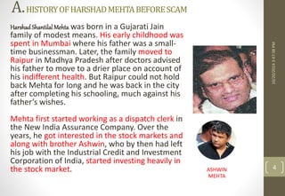 A.HISTORY OF HARSHAD MEHTA BEFORE SCAM 
Harshad Shantilal Mehta was born in a Gujarati Jain 
family of modest means. His early childhood was 
spent in Mumbai where his father was a small-time 
businessman. Later, the family moved to 
Raipur in Madhya Pradesh after doctors advised 
his father to move to a drier place on account of 
his indifferent health. But Raipur could not hold 
back Mehta for long and he was back in the city 
after completing his schooling, much against his 
father’s wishes. 
Mehta first started working as a dispatch clerk in 
the New India Assurance Company. Over the 
years, he got interested in the stock markets and 
along with brother Ashwin, who by then had left 
his job with the Industrial Credit and Investment 
Corporation of India, started investing heavily in 
the stock market. 
10/20/2014 3:47:38 PM 
ASHWIN 4 
MEHTA 
 