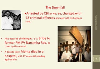 10/20/2014 3:47:39 PM 
7 
The Downfall 
•Arrested by CBI on Nov ‘92; charged with 
72 criminal offences and over 600 civil actions 
suits. 
• Also accused of offering Rs. 1 cr. Bribe to 
former PM PV Narsimha Rao, to 
cover up the scandal 
• A decade later, Mehta died in a 
hospital, with 27 cases still pending 
against him 
 