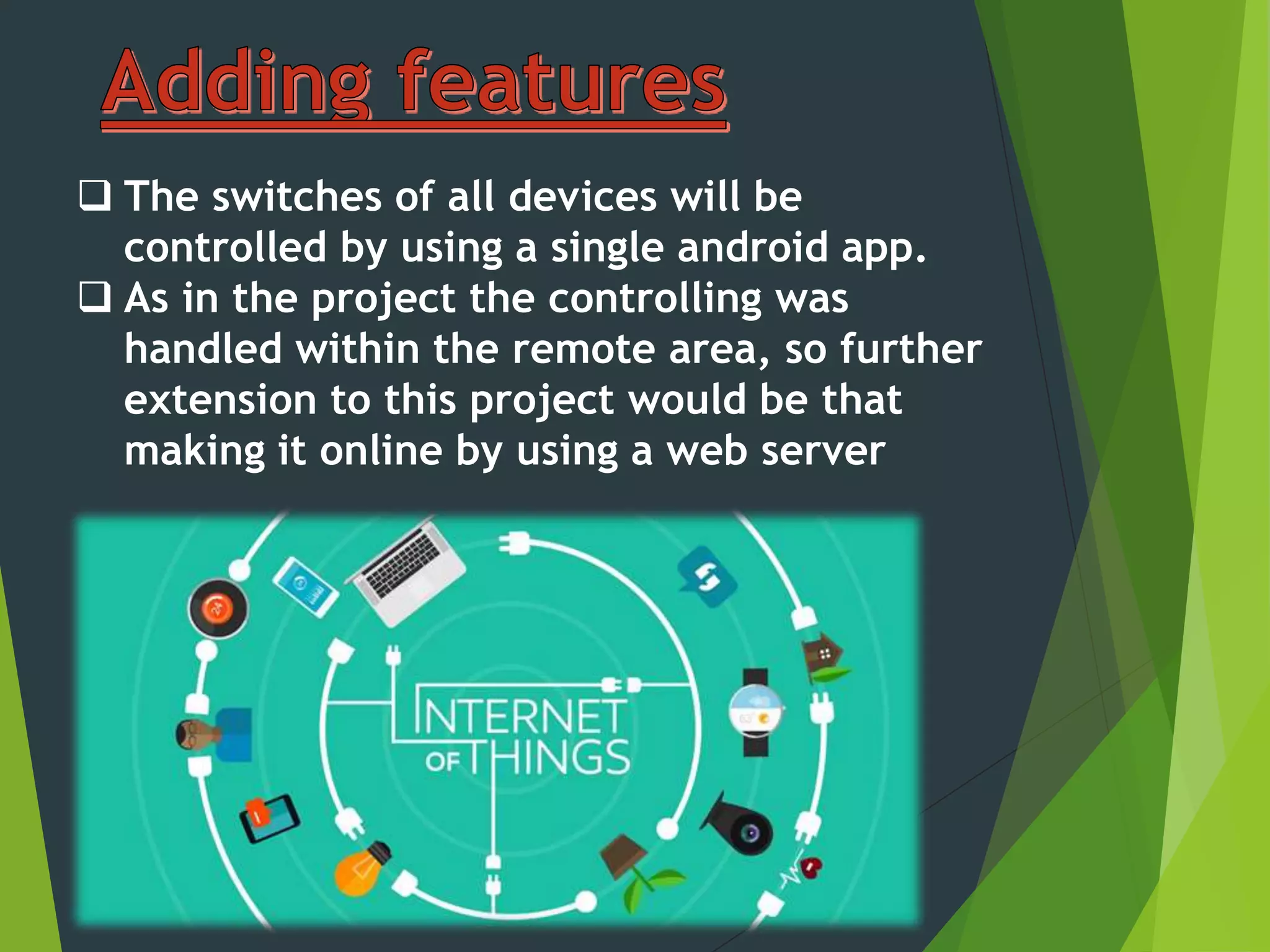  The switches of all devices will be
controlled by using a single android app.
 As in the project the controlling was
handled within the remote area, so further
extension to this project would be that
making it online by using a web server
 