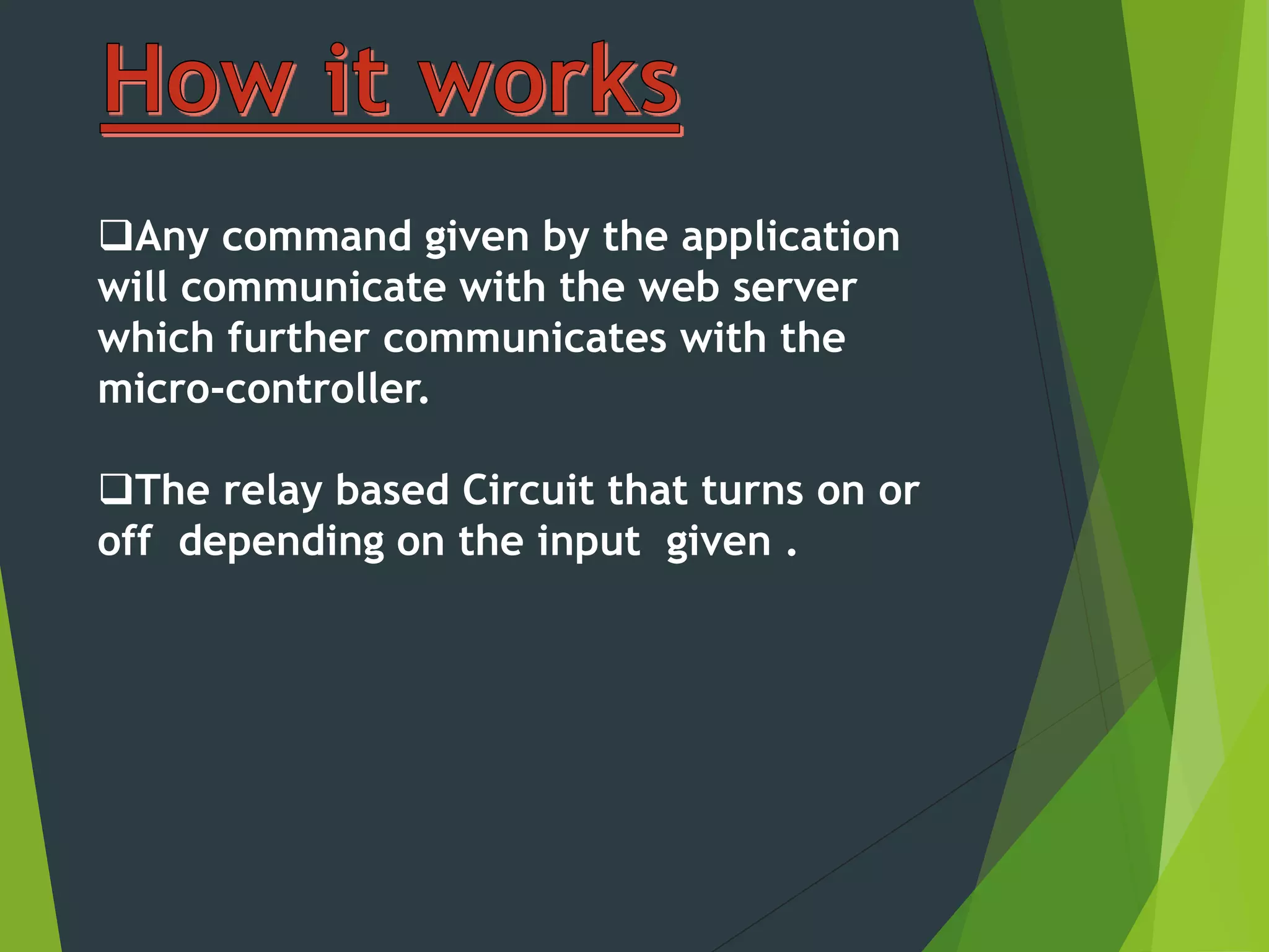 Any command given by the application
will communicate with the web server
which further communicates with the
micro-controller.
The relay based Circuit that turns on or
off depending on the input given .
 