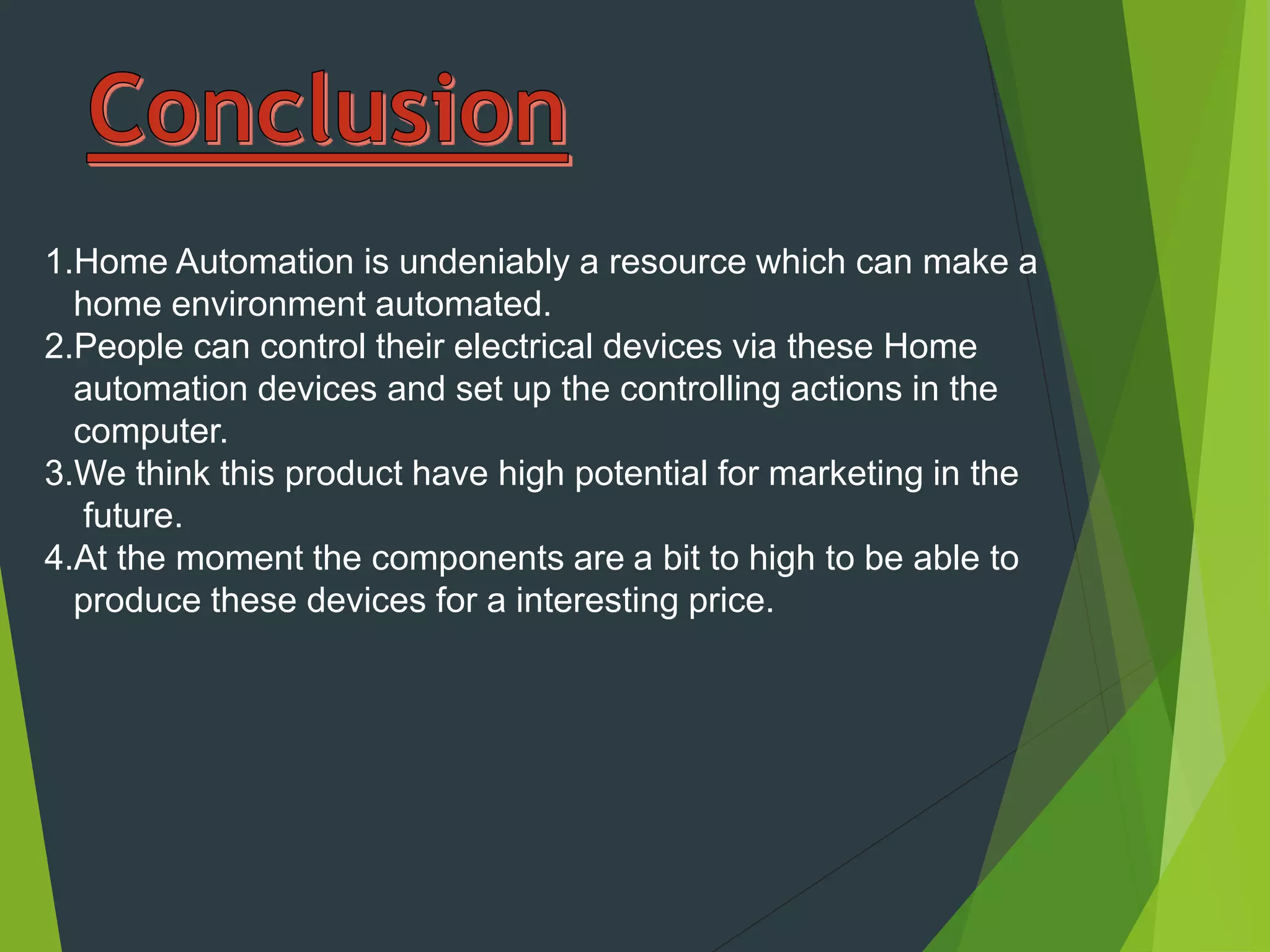 1.Home Automation is undeniably a resource which can make a
home environment automated.
2.People can control their electrical devices via these Home
automation devices and set up the controlling actions in the
computer.
3.We think this product have high potential for marketing in the
future.
4.At the moment the components are a bit to high to be able to
produce these devices for a interesting price.
 