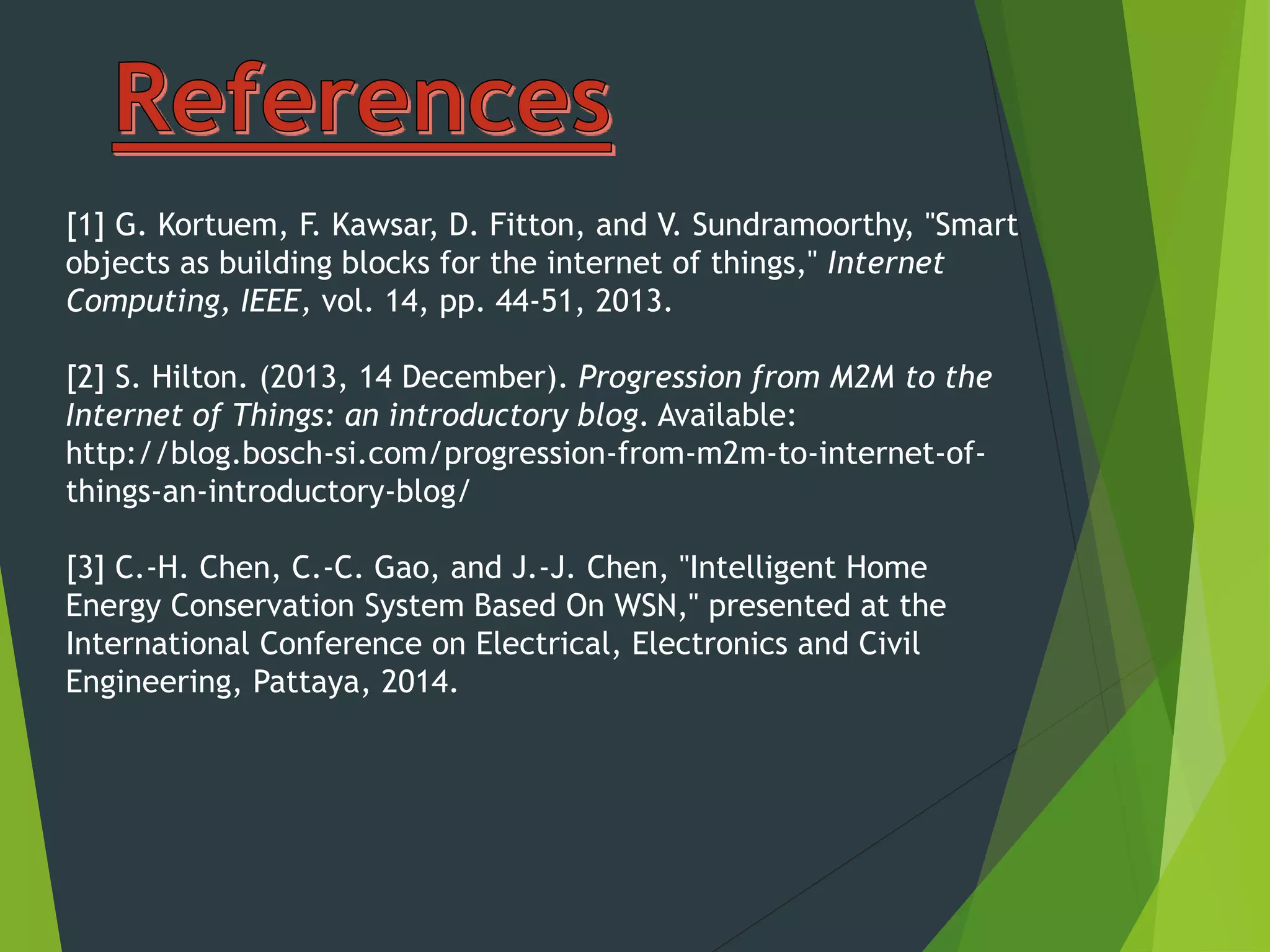 [1] G. Kortuem, F. Kawsar, D. Fitton, and V. Sundramoorthy, "Smart
objects as building blocks for the internet of things," Internet
Computing, IEEE, vol. 14, pp. 44-51, 2013.
[2] S. Hilton. (2013, 14 December). Progression from M2M to the
Internet of Things: an introductory blog. Available:
http://blog.bosch-si.com/progression-from-m2m-to-internet-of-
things-an-introductory-blog/
[3] C.-H. Chen, C.-C. Gao, and J.-J. Chen, "Intelligent Home
Energy Conservation System Based On WSN," presented at the
International Conference on Electrical, Electronics and Civil
Engineering, Pattaya, 2014.
 