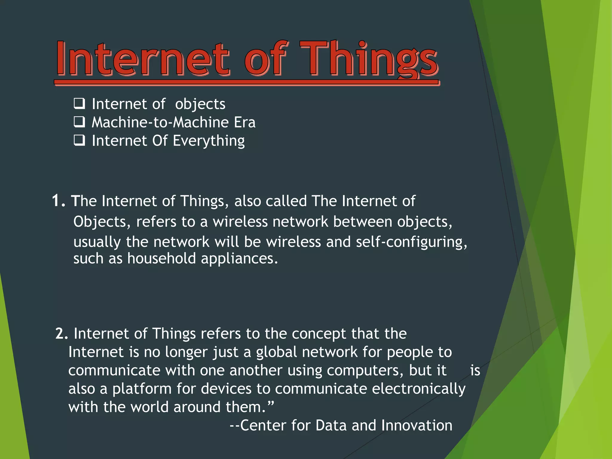 2. Internet of Things refers to the concept that the
Internet is no longer just a global network for people to
communicate with one another using computers, but it is
also a platform for devices to communicate electronically
with the world around them.”
--Center for Data and Innovation
1. The Internet of Things, also called The Internet of
Objects, refers to a wireless network between objects,
usually the network will be wireless and self-configuring,
such as household appliances.
 Internet of objects
 Machine-to-Machine Era
 Internet Of Everything
 