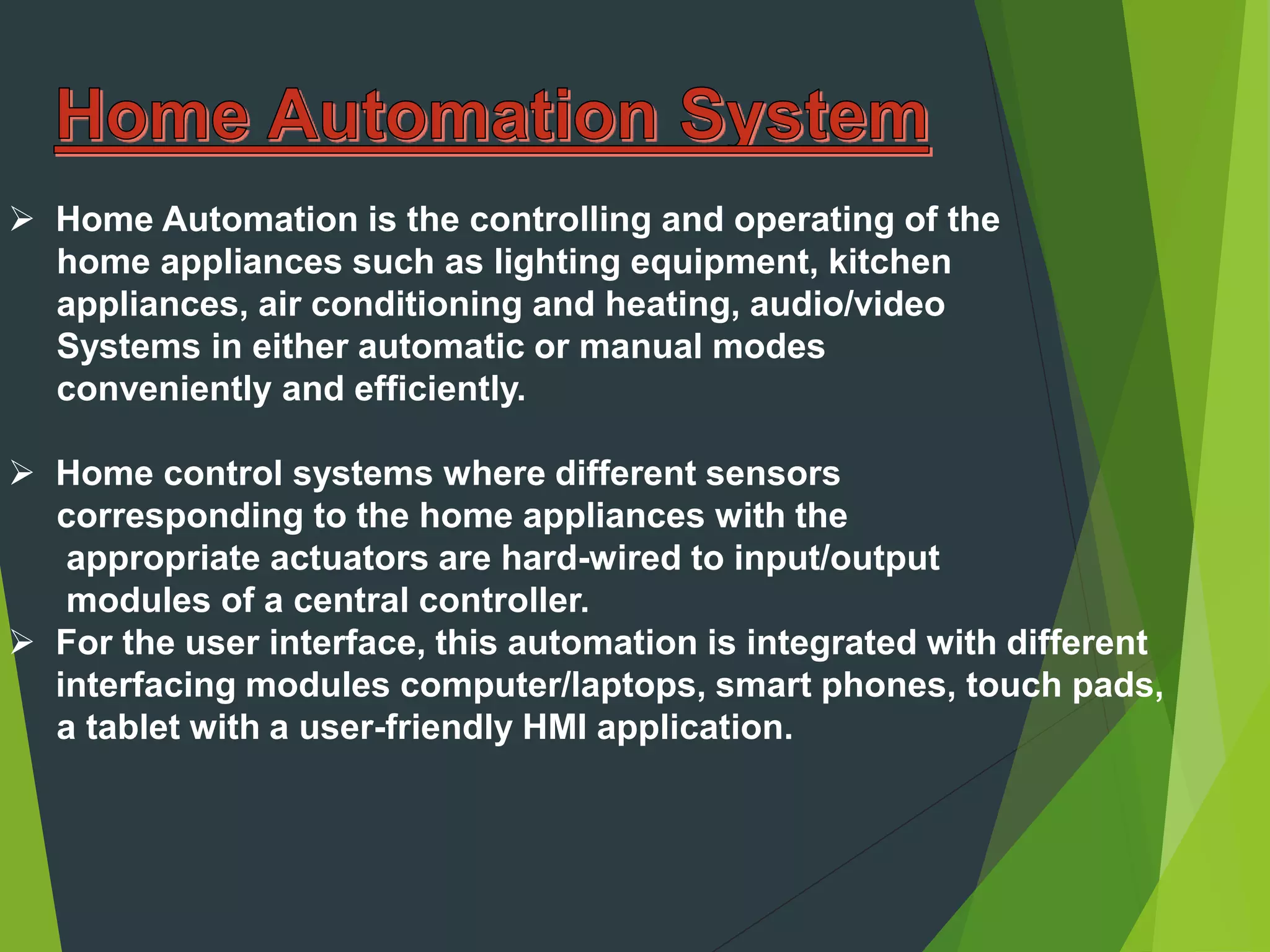  Home Automation is the controlling and operating of the
home appliances such as lighting equipment, kitchen
appliances, air conditioning and heating, audio/video
Systems in either automatic or manual modes
conveniently and efficiently.
 Home control systems where different sensors
corresponding to the home appliances with the
appropriate actuators are hard-wired to input/output
modules of a central controller.
 For the user interface, this automation is integrated with different
interfacing modules computer/laptops, smart phones, touch pads,
a tablet with a user-friendly HMI application.
 