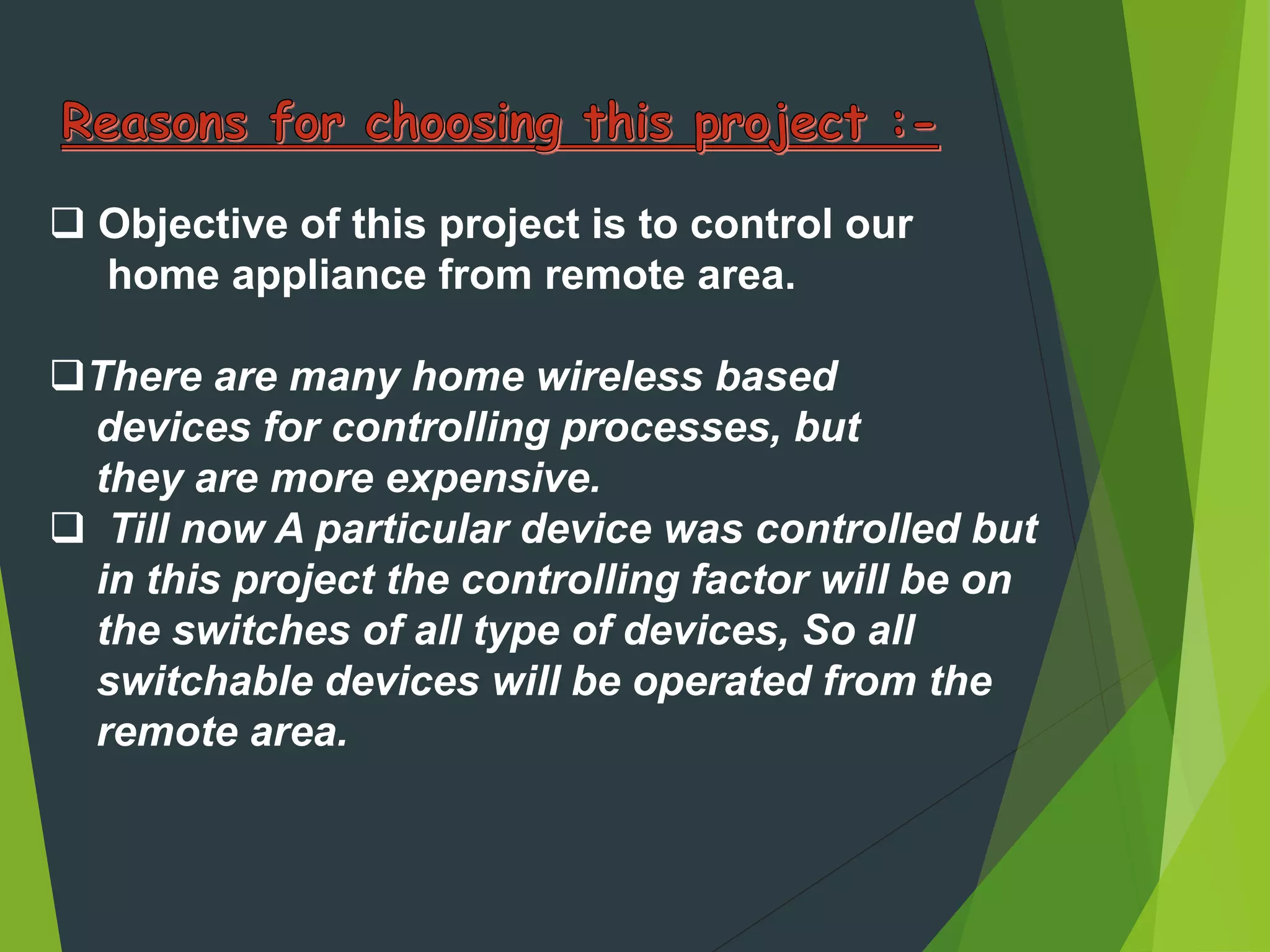  Objective of this project is to control our
home appliance from remote area.
There are many home wireless based
devices for controlling processes, but
they are more expensive.
 Till now A particular device was controlled but
in this project the controlling factor will be on
the switches of all type of devices, So all
switchable devices will be operated from the
remote area.
 