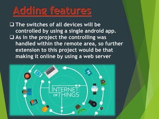  The switches of all devices will be
controlled by using a single android app.
 As in the project the controlling was
handled within the remote area, so further
extension to this project would be that
making it online by using a web server
 