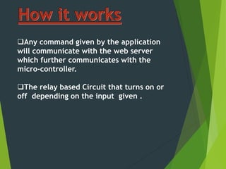 Any command given by the application
will communicate with the web server
which further communicates with the
micro-controller.
The relay based Circuit that turns on or
off depending on the input given .
 