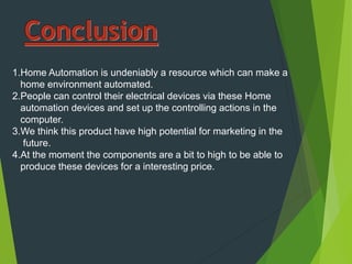 1.Home Automation is undeniably a resource which can make a
home environment automated.
2.People can control their electrical devices via these Home
automation devices and set up the controlling actions in the
computer.
3.We think this product have high potential for marketing in the
future.
4.At the moment the components are a bit to high to be able to
produce these devices for a interesting price.
 