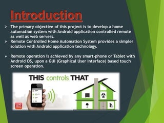  The primary objective of this project is to develop a home
automation system with Android application controlled remote
as well as web servers.
 Remote Controlled Home Automation System provides a simpler
solution with Android application technology.
 Remote operation is achieved by any smart-phone or Tablet with
Android OS, upon a GUI (Graphical User Interface) based touch
screen operation.
 