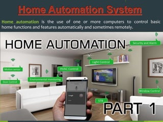 Home automation is the use of one or more computers to control basic
home functions and features automatically and sometimes remotely.
 