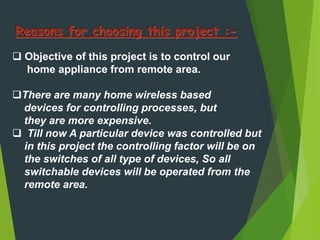  Objective of this project is to control our
home appliance from remote area.
There are many home wireless based
devices for controlling processes, but
they are more expensive.
 Till now A particular device was controlled but
in this project the controlling factor will be on
the switches of all type of devices, So all
switchable devices will be operated from the
remote area.
 