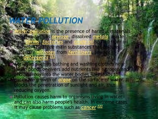  Water pollution is the presence of harmful materials
in water, such as sewage, dissolved metals, waste
from farms, factories and crude oil spilled from oil
tankers. The three main substances that pollute
water are nitrates from fertilizers, sewage
and detergents.[1]
 Activities such as bathing and washing clothes near
lakes, ponds or rivers add nutrients like nitrogen and
phosphorous into the water bodies.This leads to
excessive growth of algae on the surface of water. It
blocks the penetration of sunlight and air, thus
reducing oxygen.
 Pollution causes harm to organisms living in water
and can also harm people's health. In extreme cases
it may cause problems such as cancer.[2]
 