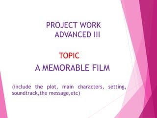PROJECT WORK
ADVANCED III
TOPIC
A MEMORABLE FILM
(include the plot, main characters, setting,
soundtrack,the message,etc)
 
