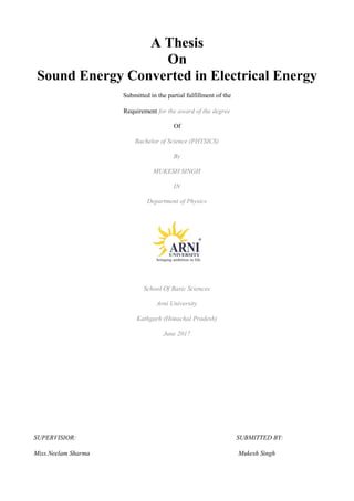 A Thesis
On
Sound Energy Converted in Electrical Energy
Submitted in the partial fulfillment of the
Requirement for the award of the degree
Of
Bachelor of Science (PHYSICS)
By
MUKESH SINGH
IN
Department of Physics
School Of Basic Sciences
Arni University
Kathgarh (Himachal Pradesh)
June 2017
SUPERVISIOR: SUBMITTED BY:
Miss.Neelam Sharma Mukesh Singh
 