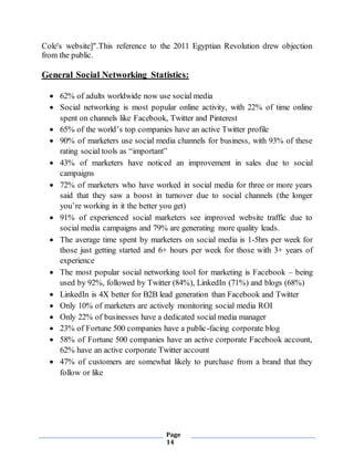 Page
14
Cole's website]".This reference to the 2011 Egyptian Revolution drew objection
from the public.
General Social Networking Statistics:
 62% of adults worldwide now use social media
 Social networking is most popular online activity, with 22% of time online
spent on channels like Facebook, Twitter and Pinterest
 65% of the world’s top companies have an active Twitter profile
 90% of marketers use social media channels for business, with 93% of these
rating social tools as “important”
 43% of marketers have noticed an improvement in sales due to social
campaigns
 72% of marketers who have worked in social media for three or more years
said that they saw a boost in turnover due to social channels (the longer
you’re working in it the better you get)
 91% of experienced social marketers see improved website traffic due to
social media campaigns and 79% are generating more quality leads.
 The average time spent by marketers on social media is 1-5hrs per week for
those just getting started and 6+ hours per week for those with 3+ years of
experience
 The most popular social networking tool for marketing is Facebook – being
used by 92%, followed by Twitter (84%), LinkedIn (71%) and blogs (68%)
 LinkedIn is 4X better for B2B lead generation than Facebook and Twitter
 Only 10% of marketers are actively monitoring social media ROI
 Only 22% of businesses have a dedicated social media manager
 23% of Fortune 500 companies have a public-facing corporate blog
 58% of Fortune 500 companies have an active corporate Facebook account,
62% have an active corporate Twitter account
 47% of customers are somewhat likely to purchase from a brand that they
follow or like
 
