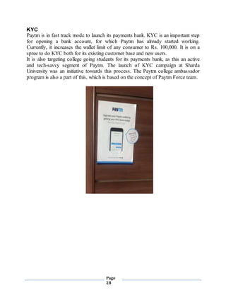 Page
28
KYC
Paytm is in fast track mode to launch its payments bank. KYC is an important step
for opening a bank account, for which Paytm has already started working.
Currently, it increases the wallet limit of any consumer to Rs. 100,000. It is on a
spree to do KYC both for its existing customer base and new users.
It is also targeting college going students for its payments bank, as this an active
and tech-savvy segment of Paytm. The launch of KYC campaign at Sharda
University was an initiative towards this process. The Paytm college ambassador
program is also a part of this, which is based on the concept of Paytm Force team.
 