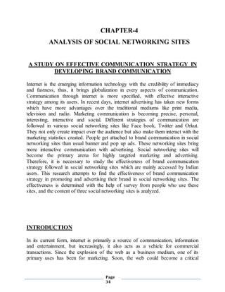 Page
34
CHAPTER-4
ANALYSIS OF SOCIAL NETWORKING SITES
A STUDY ON EFFECTIVE COMMUNICATION STRATEGY IN
DEVELOPING BRAND COMMUNICATION
Internet is the emerging information technology with the credibility of immediacy
and fastness, thus, it brings globalization in every aspects of communication.
Communication through internet is more specified, with effective interactive
strategy among its users. In recent days, internet advertising has taken new forms
which have more advantages over the traditional mediums like print media,
television and radio. Marketing communication is becoming precise, personal,
interesting, interactive and social. Different strategies of communication are
followed in various social networking sites like Face book, Twitter and Orkut.
They not only create impact over the audience but also make them interact with the
marketing statistics created. People get attached to brand communication in social
networking sites than usual banner and pop up ads. These networking sites bring
more interactive communication with advertising. Social networking sites will
become the primary arena for highly targeted marketing and advertising.
Therefore, it is necessary to study the effectiveness of brand communication
strategy followed in social networking sites which are mainly accessed by Indian
users. This research attempts to find the effectiveness of brand communication
strategy in promoting and advertising their brand in social networking sites. The
effectiveness is determined with the help of survey from people who use these
sites, and the content of three social networking sites is analyzed.
INTRODUCTION
In its current form, internet is primarily a source of communication, information
and entertainment, but increasingly, it also acts as a vehicle for commercial
transactions. Since the explosion of the web as a business medium, one of its
primary uses has been for marketing. Soon, the web could become a critical
 