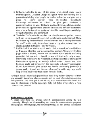Page
37
5. LinkedIn: LinkedIn is one of the more professional social media
marketing sites. LinkedIn Groups is a great venue for entering into a
professional dialog with people in similar industries and provides a
place to share content with like-minded individuals.
Encourage customers or clients to give your business a
recommendation on your LinkedIn profile. Recommendations makes
your business appear more credible and reliable for new customers.
Also browsethe Questions section of LinkedIn; providinganswers helps
you get established and earns trust.
6. YouTube: YouTube is the number one place for creating video content,
with can be an incredibly powerful social media marketing tool. Many
businesses try to create video content with the aim of having their video
“go viral,” but in reality those chances are pretty slim. Instead, focus on
creating useful, instructive “how-to” videos.
7. Reddit: Reddit, or similar social media platforms such as Stumble Upon
or Digg, are ideal for sharing compelling content. With over 2 billion
page views a month, Reddit has incredible social media marketing
potential, but marketers should be warned that only truly unique,
interesting content will be welcomed. Posting on Reddit is playing with
fire—submit spammy or overtly sales-focused content and your
business could get berated by this extremely tech-savvy community.
If you have content you believe the Reddit community (majority is
young, geeky, liberal, and internet-obsessed) would enjoy, you could
reap tremendous benefits and earn valuable traffic.
Having an active Social Media presence can make a big positive difference to Start
ups, especially in markets where companies rely on word of mouth for promoting
their products .The main goal is not to sell, but a commitment that should add
value to relationships with the customers. Sales will follow if you show to your
customers that you care.
Social networking sites:
A social networking site creates network communication among the user
community. Though social networking site serves for communication purposes
among special interest groups, the marketing strategy has also entered this medium
 