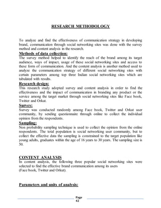 Page
42
RESEARCH METHODOLOGY
To analyze and find the effectiveness of communication strategy in developing
brand, communication through social networking sites was done with the survey
method and content analysis in the research.
Methods of data collection:
The survey method helped to identify the reach of the brand among its target
audience, ways of impact, usage of these social networking sites and access to
these form of communication. And the content analysis is another method used to
analyze the communication strategy of different social networking sites with
certain parameters among top three Indian social networking sites which are
tabulated with results.
Research design:
This research study adopted survey and content analysis in order to find the
effectiveness and the impact of communication in branding any product or the
service among the target market through social networking sites like Face book,
Twitter and Orkut.
Survey:
Survey was conducted randomly among Face book, Twitter and Orkut user
community, by sending questionnaire through online to collect the individual
opinion from the respondents.
Sampling:
Non probability sampling technique is used to collect the opinion from the online
respondents. The total population is social networking user community, but to
collect the effective data the sampling is constrained to the target population like
young adults, graduates within the age of 16 years to 30 years. The sampling size is
50.
CONTENT ANALYSIS
In content analysis, the following three popular social networking sites were
selected to find the effective brand communication among its users
(Face book, Twitter and Orkut).
Parameters and units of analysis:
 