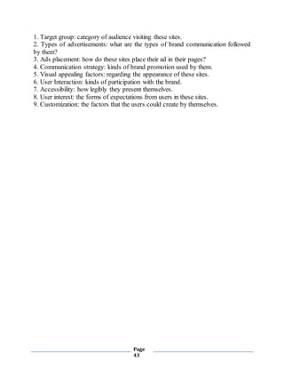 Page
43
1. Target group: category of audience visiting these sites.
2. Types of advertisements: what are the types of brand communication followed
by them?
3. Ads placement: how do these sites place their ad in their pages?
4. Communication strategy: kinds of brand promotion used by them.
5. Visual appealing factors: regarding the appearance of these sites.
6. User Interaction: kinds of participation with the brand.
7. Accessibility: how legibly they present themselves.
8. User interest: the forms of expectations from users in these sites.
9. Customization: the factors that the users could create by themselves.
 