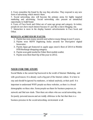 Page
49
4. Users remember the brand by the way they advertise. They respond to any new
form of advertising which interest them.
5. Social networking sites will become the primary arena for highly targeted
marketing and advertising. Social networking sites present an unmatched
opportunity to build brand.
6. Users of Face book and Orkut are of same age group and category. In twitter,
people do not show much interest because it’s just like a micro-blogging site.
7. Interaction is more in the display banners advertisements in Face book and
Orkut.
RESULTS ACHIEVED BY PAYTM:
1. Paytm has won many awards and achieve many things in just 5 years.
2. Paytm won NDTV Digitizing India awards for Disruptive digital
Innovator.
3. Paytm Apps get featured in apple apps store’s Best of 2014 in Mobile
DTH Recharge shopping category.
4. Paytm won gold medal for Faber Best mobile wallet.
5. Paytm won Best Start Up of the year in 2012.
NEED FOR THE STUDY
Social Media is the current big buzzword in the world of Internet Marketing, and
with good reason. It is already such a big part of the Internet culture. It is here to
stay and should be ignored by marketers, or indeed anybody, at their peril. It is
important to understand WHY people use these websites, as there is a broad
demographic on these sites. Some people use them for business purposes, to
network and find new deals. Then there are others who use social networking sites
for purely personal reasons and are totally oblivious to the fact that there is a
business presence in the social networking environment at all.
 
