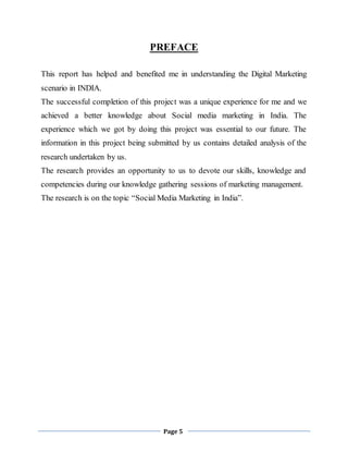 Page 5
PREFACE
This report has helped and benefited me in understanding the Digital Marketing
scenario in INDIA.
The successful completion of this project was a unique experience for me and we
achieved a better knowledge about Social media marketing in India. The
experience which we got by doing this project was essential to our future. The
information in this project being submitted by us contains detailed analysis of the
research undertaken by us.
The research provides an opportunity to us to devote our skills, knowledge and
competencies during our knowledge gathering sessions of marketing management.
The research is on the topic “Social Media Marketing in India”.
 