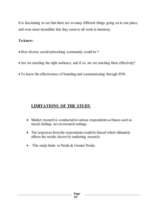 Page
50
It is fascinating to see that there are so many different things going on in one place,
and even more incredible that they seem to all work in harmony.
To know:
 How diverse social networking community could be ?
 Are we reaching the right audience, and if so, are we reaching them effectively?
 To know the effectiveness of branding and communicating through SNS.
LIMITATIONS OF THE STUDY
 Market research is conducted to various respondents so biases such as
mood, feelings act on research settings.
 The responses from the respondents could be biased which ultimately
affects the results shown by marketing research.
 This study limits to Noida & Greater Noida.
 