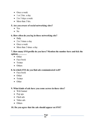 Page
56
 Once a week
 1 or 2 hrs. a day
 2 to 3 days a week
 More than 3 hrs.
5. Are you aware of social networking sites?
 Yes
 No
6. How often do you log in those networking site?
 Daily
 2 to 3 times a day
 Once a week
 More than 3 times a day
7. How many SNS profile do you have? Mention the number here and tick the
options…………
 Orkut
 Face book
 Twitter
 Others
8. In which SNS do you find ads communicated well?
 Face book
 Orkut
 Twitter
 Other
9. What kinds of ads have you come across in these sites?
 Web banner
 Pop ups
 Flash ads
 Video ads
 Others
10. Do you agree that the ads should appear on SNS?
 