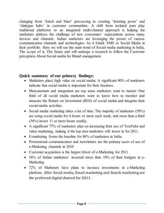 Page 8
changing from ‘batch and blast’ processing to creating ‘listening posts’ and
‘dialogue hubs’ in customer communities. A shift from isolated pure play
traditional platforms to an integrated multi-channel approach is helping the
marketers address the challenge of new consumers’ expectations across many
devices and channels. Indian marketers are leveraging the power of various
communication channels and technologies- be it Email, SMS or Social Media in
their portfolio. Here we will see the main trend of Social media marketing in India,
The scope of it, The future and will undergo a research to follow the Customer
perception About Social media for Brand management.
Quick summary of our primary findings:
 Marketers place high value on social media: A significant 90% of marketers
indicate that social media is important for their business.
 Measurement and integration are top areas marketers want to master: One
third of all social media marketers want to know how to monitor and
measure the Return on Investment (ROI) of social media and integrate their
social media activities.
 Social media marketing takes a lot of time: The majority of marketers (58%)
are using social media for 6 hours or more each week, and more than a third
(34%) invest 11 or more hours weekly.
 A significant 77% of marketers plan on increasing their use of YouTube and
video marketing, making it the top area marketers will invest in for 2011.
 E-marketing forms the baseline for 86% of marketers in India.
 Promotional communication and newsletters are the primary users of use of
e-Marketing channels in 2010
 Customer acquisition is the largest driver of e-Marketing for 2011
 36% of Indian marketers’ invested more than 10% of their budgets in e-
Marketing
 72% of Marketers have plans to increase investments in e-Marketing
platform. After Social media, Email marketing and Search marketing are
the preferred digital channel for 2011.
 