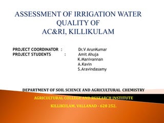 ASSESSMENT OF IRRIGATION WATER
QUALITY OF
AC&RI, KILLIKULAM
PROJECT COORDINATOR : Dr.V ArunKumar
PROJECT STUDENTS : Amit Ahuja
K.Manivannan
A.Kavin
S.Aravindasamy
DEPARTMENT OF SOIL SCIENCE AND AGRICULTURAL CHEMISTRY
AGRICULTURAL COLLEGE AND RESEARCH INSTITUTE
KILLIKULAM, VALLANAD - 628 252.
 