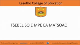 Lesotho College of Education
Re Bona Leseli Leseling La Hao. www.lce.ac.ls contacts: (+266) 22312721 www.facebook.com/LesothoCollegeOfEducation
TŠEBELISO E MPE EA MATŠOAO
 
