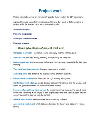 Project work
Project work is becoming an increasingly popular feature within the ELT classroom.
A project involves students in deciding together what they want to do to complete a
project whilst the teacher plays a more supporting role.
 Some advantages
 Planning the project
 Some possible drawbacks
 Example projects
Some advantages of project work are:
 Increased motivation - learners become personally involved in the project.
 All four skills, reading, writing, listening and speaking are integrated.
 Autonomous learning is promoted as learners become more responsible for their own
learning.
 There are learning outcomes -learners have an end product.
 Authentic tasks and therefore the language input are more authentic.
 Interpersonal relations are developed through working as a group.
 Content and methodology can be decided between the learners and the teacher and
within the group themselves so it is more learner centred.
 Learners often get help from parents for project work thus involving the parent more
in the child's learning. If the project is also displayed parents can see it at open days or
when they pick the child up from the school.
 A break from routine and the chance to do something different.
 A context is established which balances the need for fluency and accuracy. Haines
(1989)
 