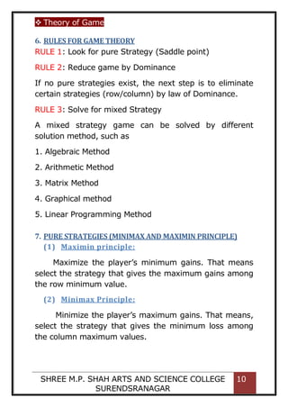  Theory of Game
SHREE M.P. SHAH ARTS AND SCIENCE COLLEGE
SURENDSRANAGAR
10
6. RULES FOR GAME THEORY
RULE 1: Look for pure Strategy (Saddle point)
RULE 2: Reduce game by Dominance
If no pure strategies exist, the next step is to eliminate
certain strategies (row/column) by law of Dominance.
RULE 3: Solve for mixed Strategy
A mixed strategy game can be solved by different
solution method, such as
1. Algebraic Method
2. Arithmetic Method
3. Matrix Method
4. Graphical method
5. Linear Programming Method
7. PURE STRATEGIES (MINIMAX AND MAXIMIN PRINCIPLE)
(1) Maximin principle:
Maximize the player’s minimum gains. That means
select the strategy that gives the maximum gains among
the row minimum value.
(2) Minimax Principle:
Minimize the player’s maximum gains. That means,
select the strategy that gives the minimum loss among
the column maximum values.
 