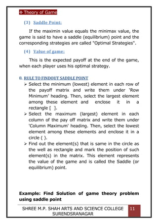  Theory of Game
SHREE M.P. SHAH ARTS AND SCIENCE COLLEGE
SURENDSRANAGAR
11
(3) Saddle Point:
If the maximin value equals the minimax value, the
game is said to have a saddle (equilibrium) point and the
corresponding strategies are called "Optimal Strategies".
(4) Value of game:
This is the expected payoff at the end of the game,
when each player uses his optimal strategy.
8. RULE TO FINDOUT SADDLE POINT
 Select the minimum (lowest) element in each row of
the payoff matrix and write them under ‘Row
Minimum’ heading. Then, select the largest element
among these element and enclose it in a
rectangle [ ].
 Select the maximum (largest) element in each
column of the pay off matrix and write them under
'Column Maximum' heading. Then, select the lowest
element among these elements and enclose it in a
circle ( ).
 Find out the element(s) that is same in the circle as
the well as rectangle and mark the position of such
element(s) in the matrix. This element represents
the value of the game and is called the Saddle (or
equilibrium) point.
Example: Find Solution of game theory problem
using saddle point
 