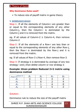  Theory of Game
SHREE M.P. SHAH ARTS AND SCIENCE COLLEGE
SURENDSRANAGAR
13
Why Dominance Rules used?
 To reduce size of payoff matrix in game theory
9. DOMINANCE RULES
Step-1: If all the elements of Column-i are greater than
or equal to the corresponding elements of any other
Column-j, then the Column-i is dominated by the
Column-j and it is removed from the matrix.
eg. If all values of Column-2 ≥ Column-4, then remove
Column-2
Step-2: If all the elements of a Row-i are less than or
equal to the corresponding elements of any other Row-j,
then the Row-i is dominated by the Row-j and it is
removed from the matrix.
eg. If all values of Row-3 ≤ Row-4, then remove Row-3
Step-3: If strategy k is dominated by average of any two
strategy i and j than delete column or row strategy k
Example: Given problem Reduced 2×2 matrix using
dominance method
Player APlayer B
B1 B2 B3 B4
A1 3 5 4 2
A2 5 6 2 4
A3 2 1 4 0
A4 3 3 5 2
Solution:
Dominance rule to reduce the size of the payoff matrix
 