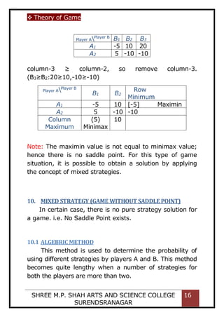  Theory of Game
SHREE M.P. SHAH ARTS AND SCIENCE COLLEGE
SURENDSRANAGAR
16
column-3 ≥ column-2, so remove column-3.
(B3≥B2:20≥10,-10≥-10)
Player APlayer B
B1 B2
Row
Minimum
A1 -5 10 [-5] Maximin
A2 5 -10 -10
Column
Maximum
(5)
Minimax
10
Note: The maximin value is not equal to minimax value;
hence there is no saddle point. For this type of game
situation, it is possible to obtain a solution by applying
the concept of mixed strategies.
10. MIXED STRATEGY (GAME WITHOUT SADDLE POINT)
In certain case, there is no pure strategy solution for
a game. i.e. No Saddle Point exists.
10.1 ALGEBRIC METHOD
This method is used to determine the probability of
using different strategies by players A and B. This method
becomes quite lengthy when a number of strategies for
both the players are more than two.
Player APlayer B
B1 B2 B3
A1 -5 10 20
A2 5 -10 -10
 