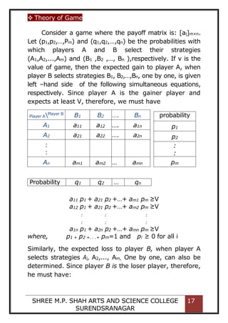  Theory of Game
SHREE M.P. SHAH ARTS AND SCIENCE COLLEGE
SURENDSRANAGAR
17
Consider a game where the payoff matrix is: [aij]m×n.
Let (p1,p2,…,Pm) and (q1,q2,…,qn) be the probabilities with
which players A and B select their strategies
(A1,A2,...,Am) and (B1 ,B2 ,…, Bn ),respectively. If v is the
value of game, then the expected gain to player A, when
player B selects strategies B1, B2,…,Bn, one by one, is given
left –hand side of the following simultaneous equations,
respectively. Since player A is the gainer player and
expects at least V, therefore, we must have
Player APlayer B
B1 B2 …. Bn
A1 a11 a12 …. a1n
A2 a21 a22 …. a2n
:
:
An am1 am2 … amn
a11 p1 + a21 p2 +…+ am1 pm ≥V
a12 p1 + a21 p2 +…+ am2 pm ≥V
: : :
: : :
a1n p1 + a2n p2 +…+ amn pm ≥V
where, p1 + p2 +. . .+ pm=1 and pi ≥ 0 for all i
Similarly, the expected loss to player B, when player A
selects strategies A1, A2,..., Am, One by one, can also be
determined. Since player B is the loser player, therefore,
he must have:
probability
p1
p2
:
:
pm
Probability q1 q2 … qn
 