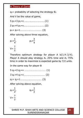 Theory of Game
SHREE M.P. SHAH ARTS AND SCIENCE COLLEGE
SURENDSRANAGAR
20
q2= probability of selecting the strategy B2
And V be the value of game,
5 p1+3 p2=v………………………………(1)
2 p1+4 p2=v………………………………(2)
p1+ p2=1……………………………… (3)
After solving above three equation,
p1=
1
4
, p2=
3
4
V=
7
2
Therefore optimum strategy for player A is(1/4 ,3/4).
Player A should play strategy A1 25% time and A2 75%
time in order to maximize is expected game by 7/2 units.
In the same way for player B
5 q1+2 q2=v ……………………………… (1)
3 q1+4 q2=v……………………………… (2)
q1+ q2=1……………………………… (3)
After solving above equation,
q1=
1
2
, q2=
1
2
V=
7
2
 